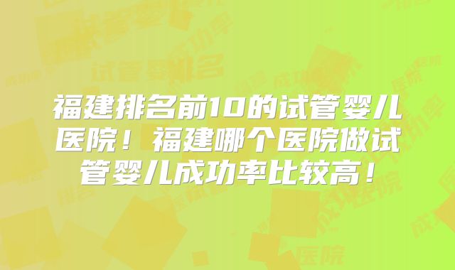 福建排名前10的试管婴儿医院！福建哪个医院做试管婴儿成功率比较高！