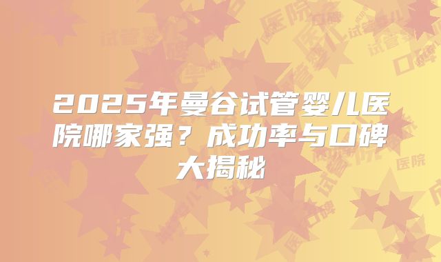 2025年曼谷试管婴儿医院哪家强?成功率与口碑大揭秘