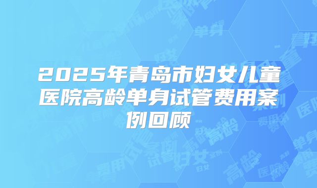2025年青岛市妇女儿童医院高龄单身试管费用案例回顾