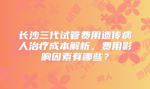 长沙三代试管费用遗传病人治疗成本解析,费用影响因素有哪些?