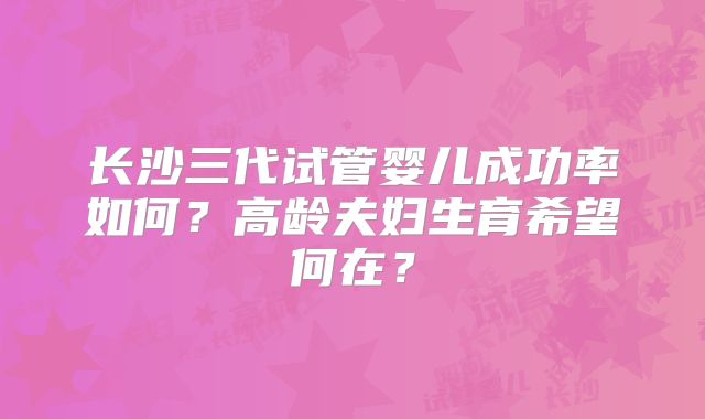 长沙三代试管婴儿成功率如何?高龄夫妇生育希望何在?