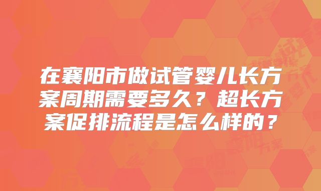 在襄阳市做试管婴儿长方案周期需要多久?超长方案促排流程是怎么样的?
