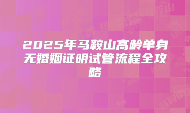 2025年马鞍山高龄单身无婚姻证明试管流程全攻略