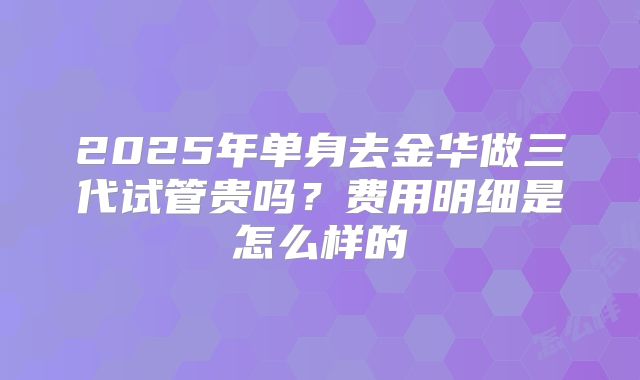 2025年单身去金华做三代试管贵吗？费用明细是怎么样的