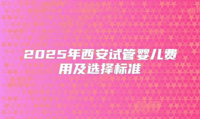 2025年西安试管婴儿费用及选择标准