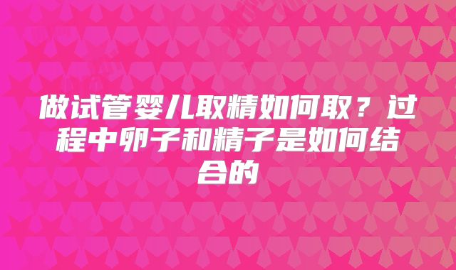 做试管婴儿取精如何取?过程中卵子和精子是如何结合的