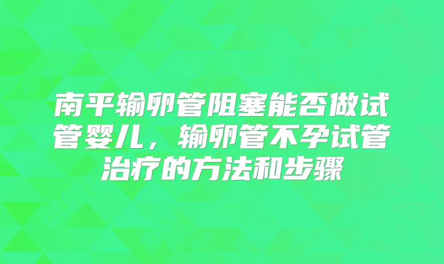 南平输卵管阻塞能否做试管婴儿,输卵管不孕试管治疗的方法和步骤