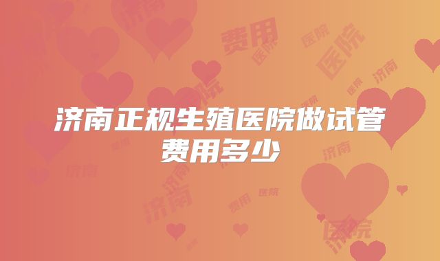 济南正规生殖医院做试管费用多少