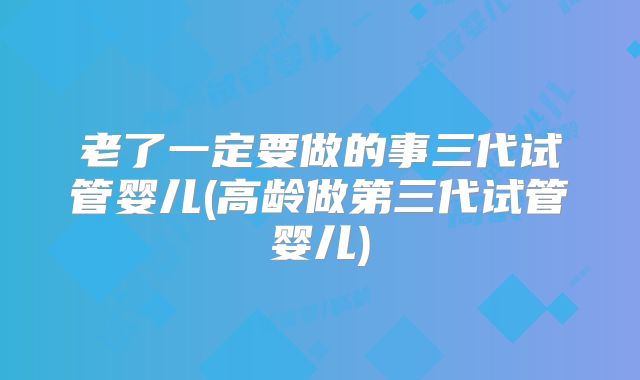 老了一定要做的事三代试管婴儿(高龄做第三代试管婴儿)