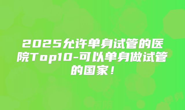 2025允许单身试管的医院Top10-可以单身做试管的国家！