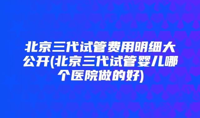 北京三代试管费用明细大公开(北京三代试管婴儿哪个医院做的好)