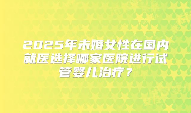 2025年未婚女性在国内就医选择哪家医院进行试管婴儿治疗？