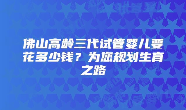 佛山高龄三代试管婴儿要花多少钱?为您规划生育之路