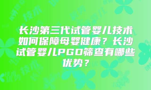 长沙第三代试管婴儿技术如何保障母婴健康?长沙试管婴儿PGD筛查有哪些优势?