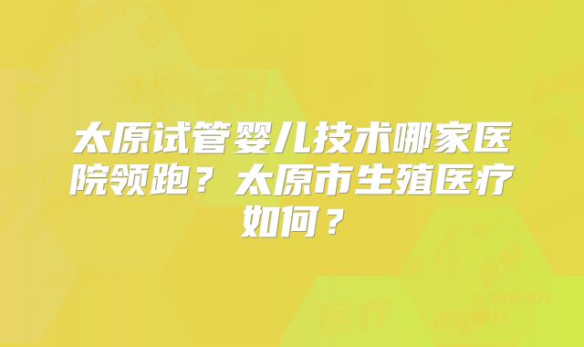 太原试管婴儿技术哪家医院领跑？太原市生殖医疗如何？