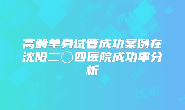 高龄单身试管成功案例在沈阳二〇四医院成功率分析