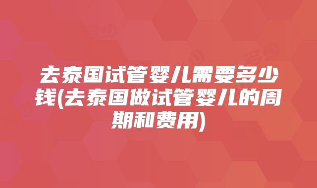 去泰国试管婴儿需要多少钱(去泰国做试管婴儿的周期和费用)