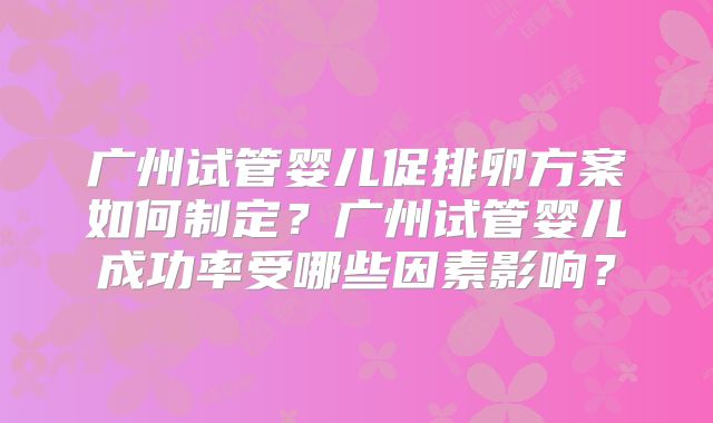 广州试管婴儿促排卵方案如何制定?广州试管婴儿成功率受哪些因素影响?