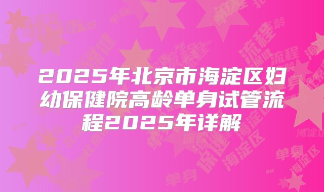 2025年北京市海淀区妇幼保健院高龄单身试管流程2025年详解