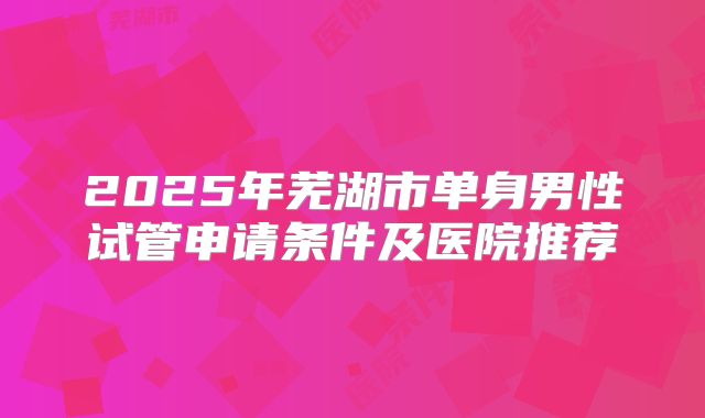 2025年芜湖市单身男性试管申请条件及医院推荐