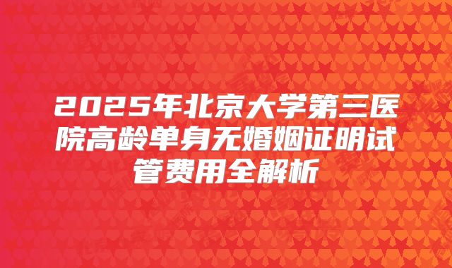 2025年北京大学第三医院高龄单身无婚姻证明试管费用全解析