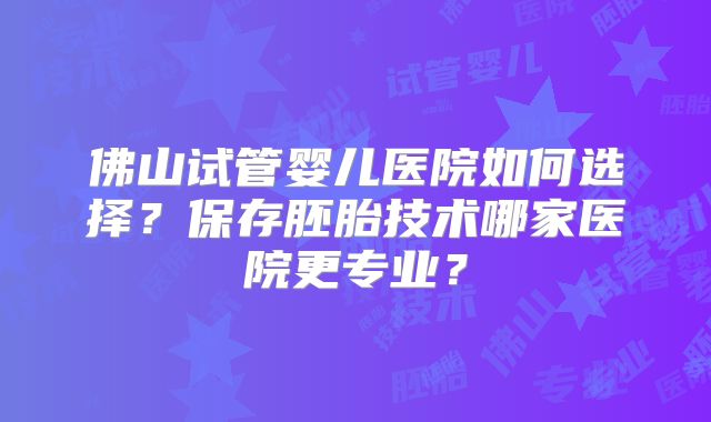 佛山试管婴儿医院如何选择?保存胚胎技术哪家医院更专业?