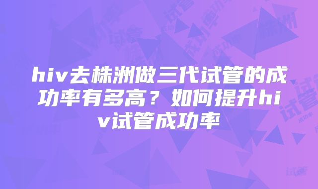 hiv去株洲做三代试管的成功率有多高?如何提升hiv试管成功率