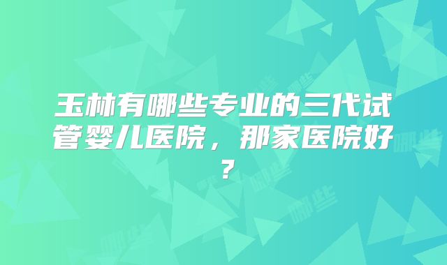 玉林有哪些专业的三代试管婴儿医院,那家医院好?
