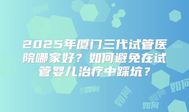 2025年厦门三代试管医院哪家好?如何避免在试管婴儿治疗中踩坑?