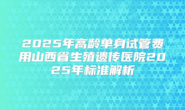 2025年高龄单身试管费用山西省生殖遗传医院2025年标准解析