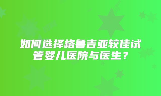 如何选择格鲁吉亚较佳试管婴儿医院与医生？