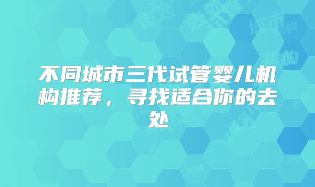 不同城市三代试管婴儿机构推荐,寻找适合你的去处