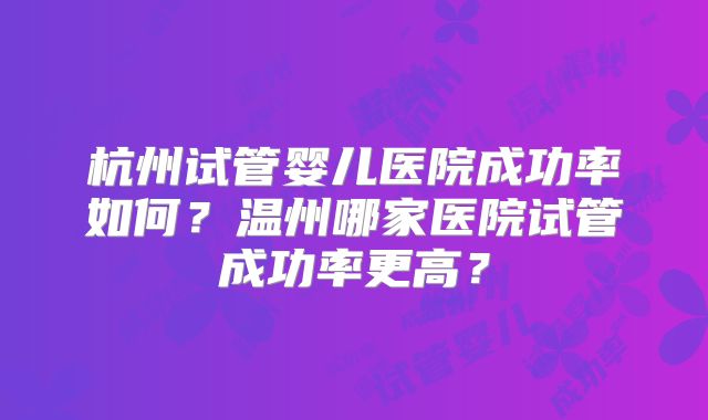 杭州试管婴儿医院成功率如何？温州哪家医院试管成功率更高？