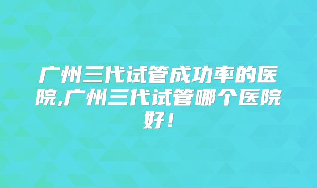 广州三代试管成功率的医院,广州三代试管哪个医院好!