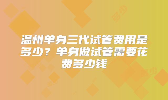 温州单身三代试管费用是多少?单身做试管需要花费多少钱