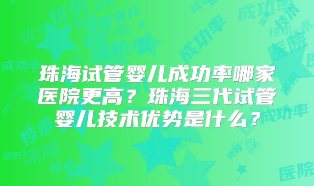 珠海试管婴儿成功率哪家医院更高?珠海三代试管婴儿技术优势是什么?