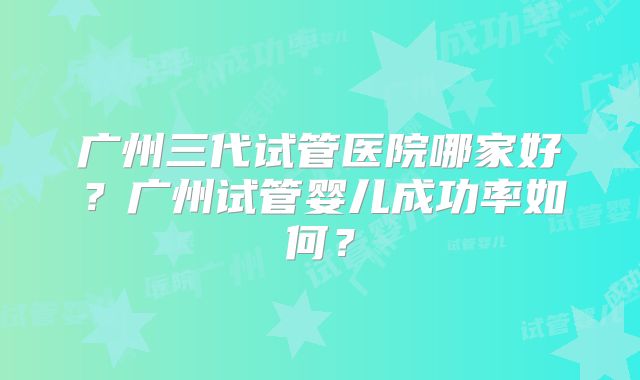广州三代试管医院哪家好?广州试管婴儿成功率如何?