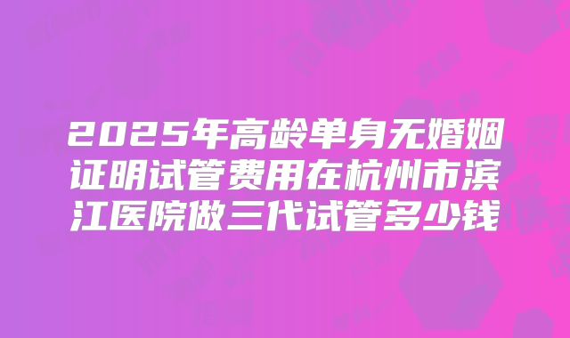 2025年高龄单身无婚姻证明试管费用在杭州市滨江医院做三代试管多少钱