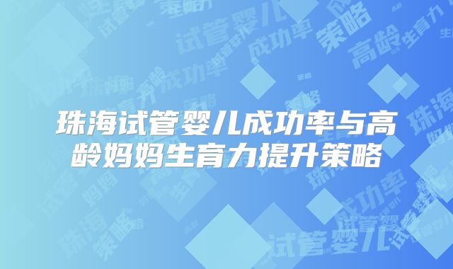 珠海试管婴儿成功率与高龄妈妈生育力提升策略