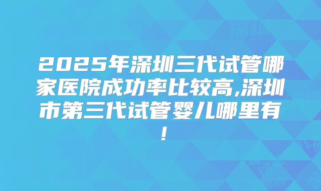 2025年深圳三代试管哪家医院成功率比较高,深圳市第三代试管婴儿哪里有!