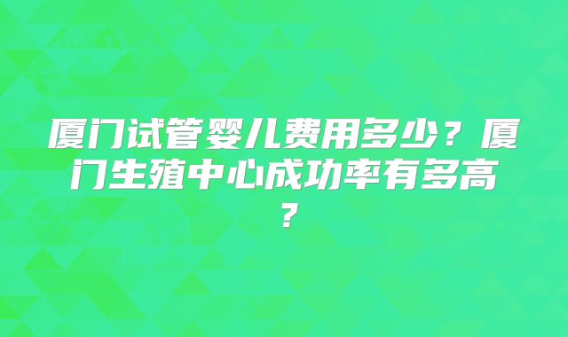 厦门试管婴儿费用多少？厦门生殖中心成功率有多高？