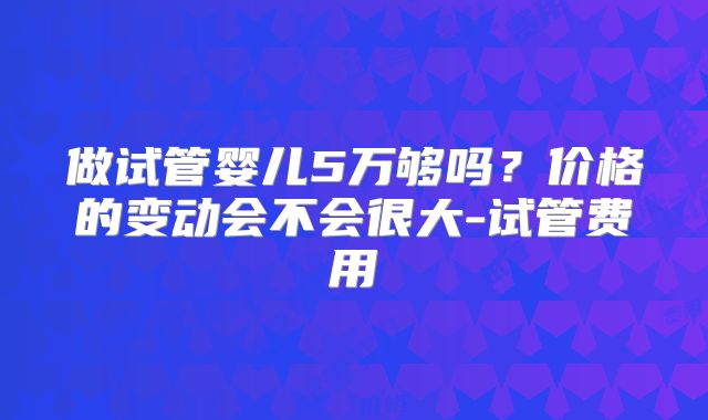 做试管婴儿5万够吗?价格的变动会不会很大-试管费用