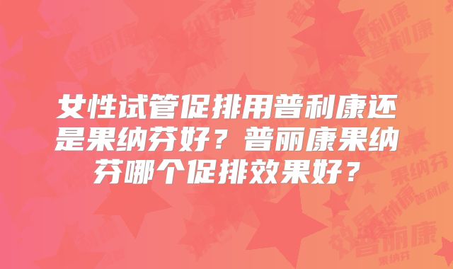 女性试管促排用普利康还是果纳芬好?普丽康果纳芬哪个促排效果好?
