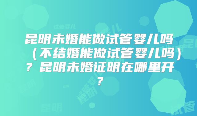 昆明未婚能做试管婴儿吗（不结婚能做试管婴儿吗）？昆明未婚证明在哪里开？