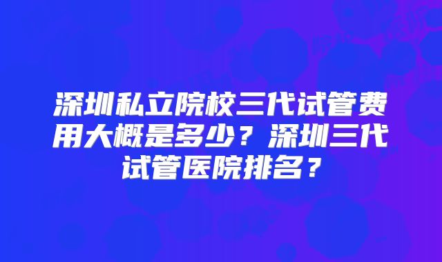 深圳私立院校三代试管费用大概是多少?深圳三代试管医院排名?