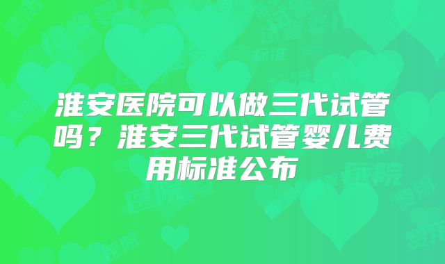 淮安医院可以做三代试管吗？淮安三代试管婴儿费用标准公布
