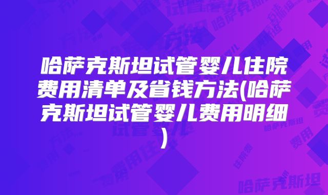 哈萨克斯坦试管婴儿住院费用清单及省钱方法(哈萨克斯坦试管婴儿费用明细)