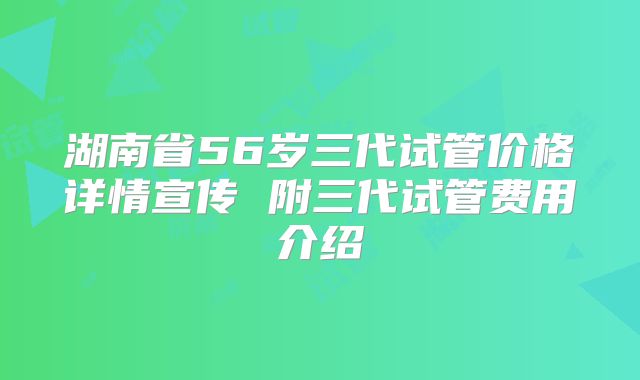 湖南省56岁三代试管价格详情宣传 附三代试管费用介绍