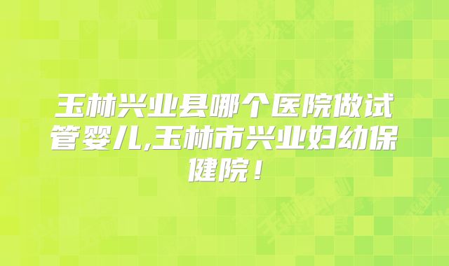 玉林兴业县哪个医院做试管婴儿,玉林市兴业妇幼保健院！