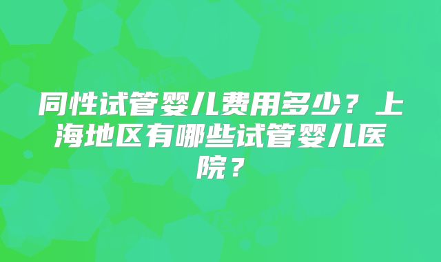 同性试管婴儿费用多少？上海地区有哪些试管婴儿医院？